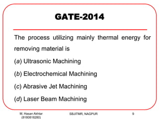 GATE-2014
The process utilizing mainly thermal energy for
removing material is
(a) Ultrasonic Machining
(b) Electrochemical Machining
(c) Abrasive Jet Machining
(d) Laser Beam Machining
M. Hasan Akhtar
(8180818280)
9SBJITMR, NAGPUR
 