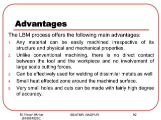 Advantages
The LBM process offers the following main advantages:
1. Any material can be easily machined irrespective of its
structure and physical and mechanical properties.
2. Unlike conventional machining, there is no direct contact
between the tool and the workpiece and no involvement of
large scale cutting forces.
3. Can be effectively used for welding of dissimilar metals as well
4. Small heat effected zone around the machined surface.
5. Very small holes and cuts can be made with fairly high degree
of accuracy.
SBJITMR, NAGPUR 92M. Hasan Akhtar
(8180818280)
 