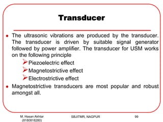 Transducer
 The ultrasonic vibrations are produced by the transducer.
The transducer is driven by suitable signal generator
followed by power amplifier. The transducer for USM works
on the following principle
Piezoelectric effect
Magnetostrictive effect
Electrostrictive effect
 Magnetostrictive transducers are most popular and robust
amongst all.
M. Hasan Akhtar
(8180818280)
99SBJITMR, NAGPUR
 
