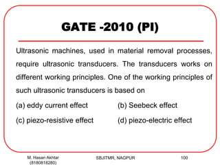 GATE -2010 (PI)
Ultrasonic machines, used in material removal processes,
require ultrasonic transducers. The transducers works on
different working principles. One of the working principles of
such ultrasonic transducers is based on
(a) eddy current effect (b) Seebeck effect
(c) piezo-resistive effect (d) piezo-electric effect
M. Hasan Akhtar
(8180818280)
100SBJITMR, NAGPUR
 