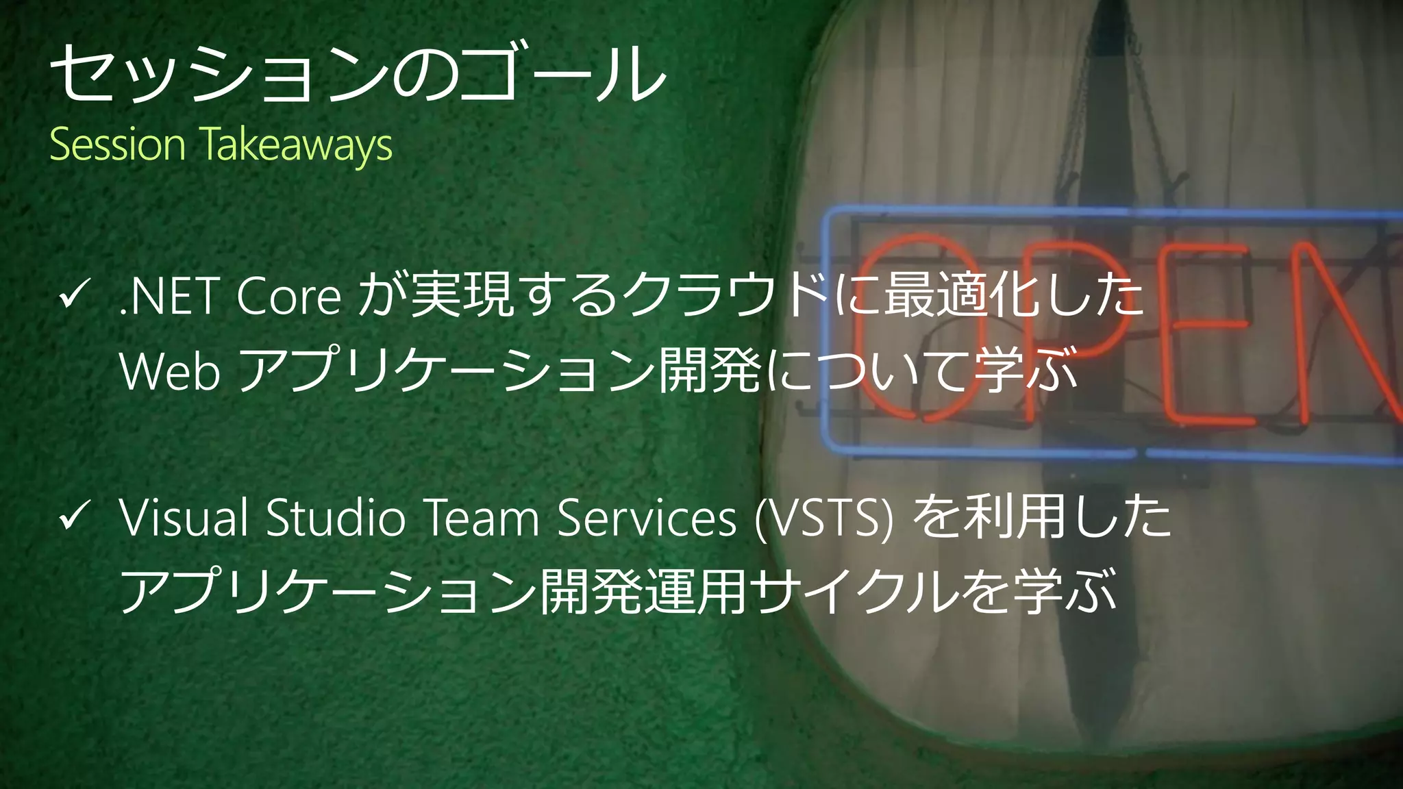  .NET Core が実現するクラウドに最適化した
Web アプリケーション開発について学ぶ
 Visual Studio Team Services (VSTS) を利用した
アプリケーション開発運用サイクルを学ぶ
セッションのゴール
Session Takeaways
 