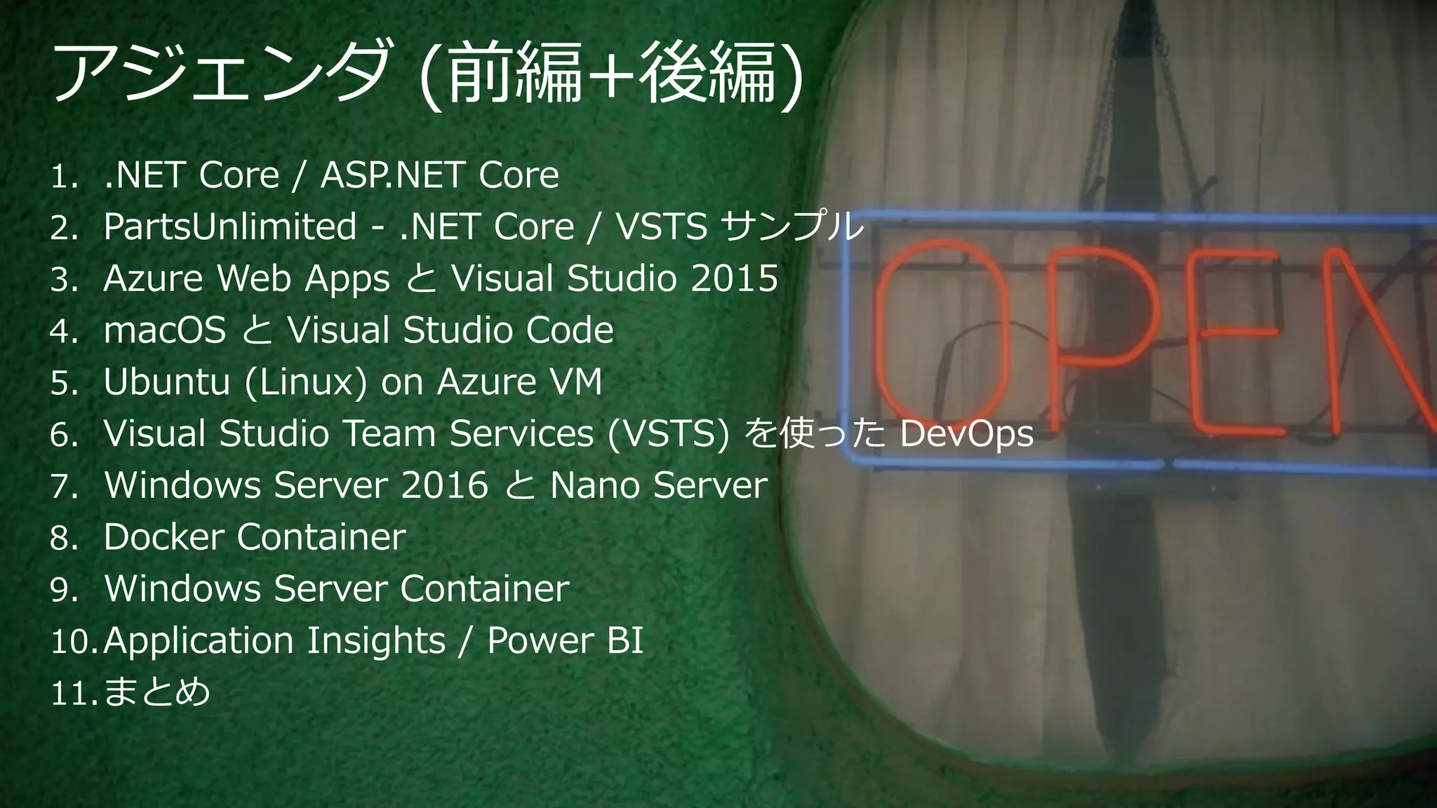 アジェンダ (前編+後編)
1. .NET Core / ASP.NET Core
2. PartsUnlimited - .NET Core / VSTS サンプル
3. Azure Web Apps と Visual Studio 2015
4. macOS と Visual Studio Code
5. Ubuntu (Linux) on Azure VM
6. Visual Studio Team Services (VSTS) を使った DevOps
7. Windows Server 2016 と Nano Server
8. Docker Container
9. Windows Server Container
10.Application Insights / Power BI
11.まとめ
 
