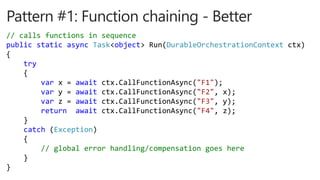 // calls functions in sequence
public static async Task<object> Run(DurableOrchestrationContext ctx)
{
try
{
var x = await ctx.CallFunctionAsync("F1");
var y = await ctx.CallFunctionAsync("F2", x);
var z = await ctx.CallFunctionAsync("F3", y);
return await ctx.CallFunctionAsync("F4", z);
}
catch (Exception)
{
// global error handling/compensation goes here
}
}
 