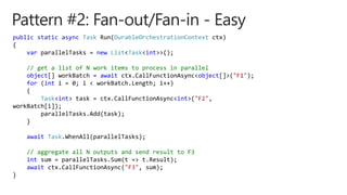 public static async Task Run(DurableOrchestrationContext ctx)
{
var parallelTasks = new List<Task<int>>();
// get a list of N work items to process in parallel
object[] workBatch = await ctx.CallFunctionAsync<object[]>("F1");
for (int i = 0; i < workBatch.Length; i++)
{
Task<int> task = ctx.CallFunctionAsync<int>("F2",
workBatch[i]);
parallelTasks.Add(task);
}
await Task.WhenAll(parallelTasks);
// aggregate all N outputs and send result to F3
int sum = parallelTasks.Sum(t => t.Result);
await ctx.CallFunctionAsync("F3", sum);
}
 
