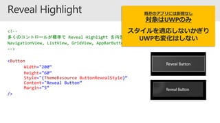 <!--
多くのコントロールが標準で Reveal Highlight を内包しています
NavigationView, ListView, GridView, AppBarButton, Combobox etc…
-->
<Button
Width="200“
Height="60“
Style="{ThemeResource ButtonRevealStyle}“
Content="Reveal Button“
Margin="5“
/>
既存のアプリには影響なし
対象はUWPのみ
スタイルを適応しないかぎり
UWPも変化はしない
 