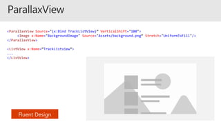 <ParallaxView Source="{x:Bind TrackListView}” VerticalShift="100">
<Image x:Name="BackgroundImage" Source="Assets/background.png“ Stretch="UniformToFill"/>
</ParallaxView>
<ListView x:Name=“TrackListview”>
...
</ListView>
 