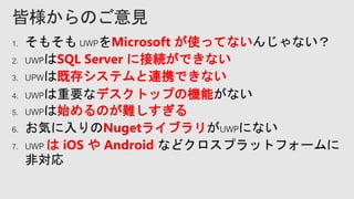 1. そもそも UWPをMicrosoft が使ってないんじゃない？
2. UWPはSQL Server に接続ができない
3. UPWは既存システムと連携できない
4. UWPは重要なデスクトップの機能がない
5. UWPは始めるのが難しすぎる
6. お気に入りのNugetライブラリがUWPにない
7. UWP は iOS や Android などクロスプラットフォームに
非対応
 