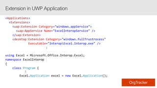 <Applications>
<Extensions>
<uap:Extension Category="windows.appService">
<uap:AppService Name="ExcelInteropService" />
</uap:Extension>
<desktop:Extension Category="windows.fullTrustrocess"
Executable="InteropExcel.Interop.exe" />
:
using Excel = Microsoft.Office.Interop.Excel;
namespace ExcelInterop
{
class Program {
:
Excel.Application excel = new Excel.Application();
 