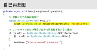 private async void DoMajorAppReconfiguration()
{
// 引数付きでの再起動実行
AppRestartFailureReason result =
await CoreApplication.RequestRestartAsync("-fastInit 0");
// リスタートできない場合は自分で再起動するように通知
if (result == AppRestartFailureReason.NotInForeground
|| result == AppRestartFailureReason.Other)
{
SendToast("Please manually restart.");
}
}
 