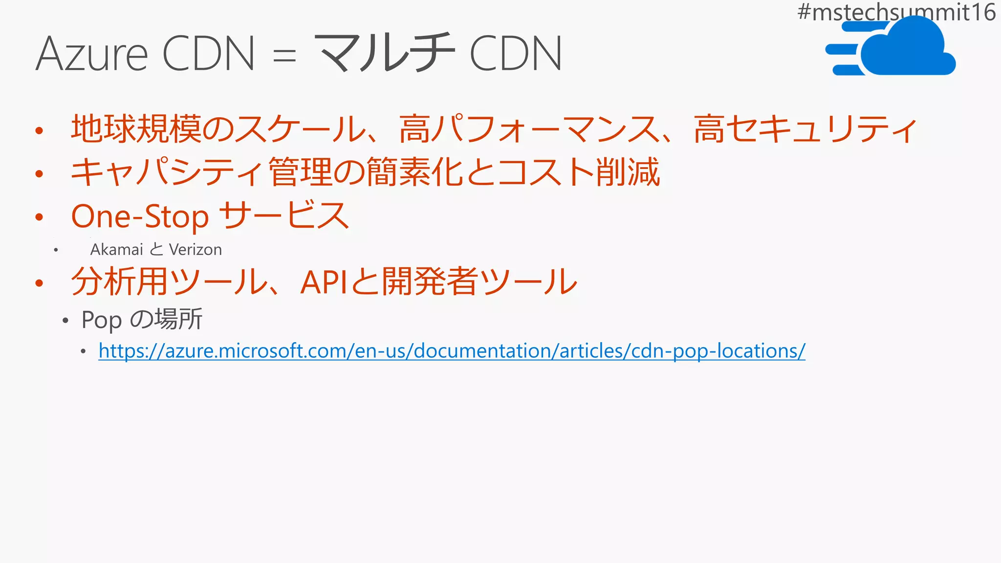 • 地球規模のスケール、高パフォーマンス、高セキュリティ
• キャパシティ管理の簡素化とコスト削減
• One-Stop サービス
• 分析用ツール、APIと開発者ツール
https://azure.microsoft.com/en-us/documentation/articles/cdn-pop-locations/
 