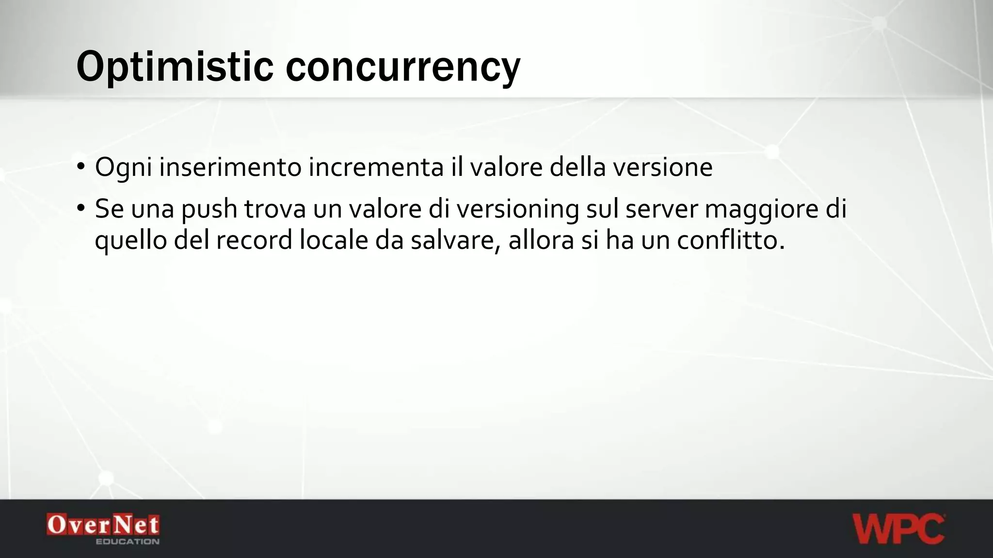 Optimistic concurrency
• Ogni inserimento incrementa il valore della versione
• Se una push trova un valore di versioning sul server maggiore di
quello del record locale da salvare, allora si ha un conflitto.
 