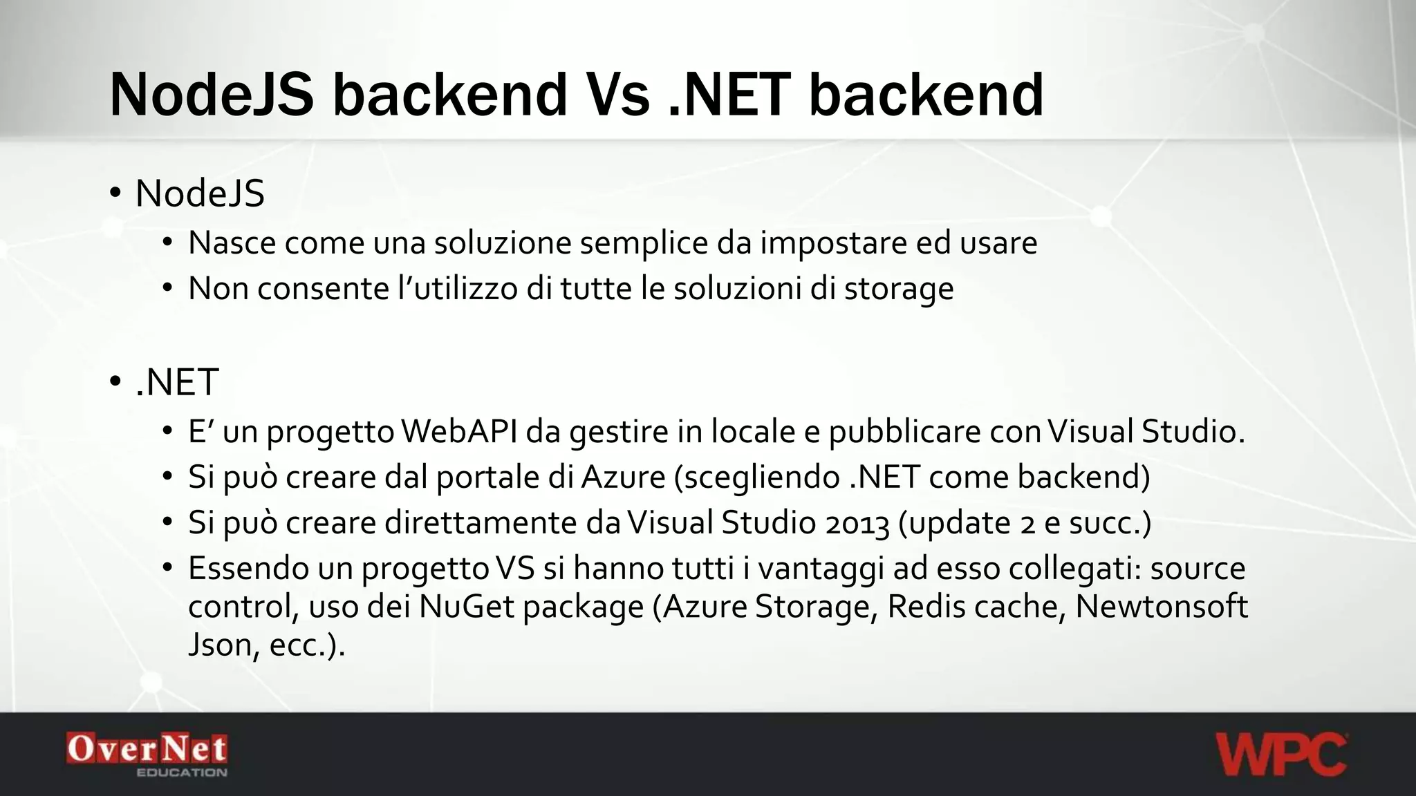 NodeJS backend Vs .NET backend
• NodeJS
• Nasce come una soluzione semplice da impostare ed usare
• Non consente l’utilizzo di tutte le soluzioni di storage
• .NET
• E’ un progettoWebAPI da gestire in locale e pubblicare conVisual Studio.
• Si può creare dal portale di Azure (scegliendo .NET come backend)
• Si può creare direttamente daVisual Studio 2013 (update 2 e succ.)
• Essendo un progettoVS si hanno tutti i vantaggi ad esso collegati: source
control, uso dei NuGet package (Azure Storage, Redis cache, Newtonsoft
Json, ecc.).
 