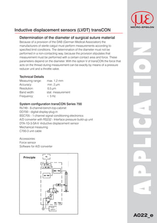 MICRO-EPSILON
Inductive displacement sensors (LVDT) transCON
  Determination of the diameter of surgical suture material
  Because of a provision of the DAB (German Medical Association) the




                                                                                    APPLIC A T ION
  manufacturers of sterile catgut must perform measurements according to
  specified limit conditions. The determination of the diameter must not be
  performed in a non-contacting way, because the provision stipulates that
  measurement must be performed with a certain contact area and force. These
  parameters depend on the diameter. With the option V of transCON the force that
  acts on the thread during measurement can be exactly by means of a pressure
  reducer unit and a throttle valve.

  Technical Details
  Measuring range:        max. 1,2 mm
  Accuracy:               min. 2 µm
  Resolution:             0,5 µm
  Band width:             stat. measurement
  Frequency:              < 5 Hz

  System configuration transCON Series 700
  Rs749 - 8-channel-bench-top-cabinet
  DD700 - digital-display-plug-in
  BSC705 - 1-channel signal conditioning electronics
  A/D converter with RS232 - Interface pressure build-up unit
  DTA-1G-3-SA-V -Inductive displacement sensor
  Mechanical measuring
  C700-3 unit cable

  Accessories:
  Force sensor
  Software for A/D converter


     Principle

                     A/D-converter




                                 Foot-
                                 switch


                                                                                      A022_e
 