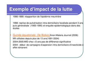 Exemple d’impact de la lutte
• 1986-1888: réapparition de l’épidémie meurtrière

• 1988: reprise de pulvérisation intra domiciliaire focalisée pendant 3 ans
  puis généralisée (1993-1995) et enquête epidemiologique dans des
  écoles


   Guinée équatoriale: (île Bioko)(Anon.Malaria Journal (2006)
• MII utilisées depuis plus de 13 ans(1991-2004)
• 2004-2005:MID chez <5 ans pas de différence significative
• 2004 : début de campagne d’aspersion intra domiciliaire d’insecticide à
  effet rémanent
 