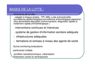 BASES DE LA LUTTE :
•       Pertinence de la lutte:
        - adapté à chaque strates : TPI ,MID, Lutte antivectorielle,
        surveillance epidemiologique,surveillance entomologique,aspersion
        intra domiciliaire éducation communautaire, diagnostic rapide et
        traitement rapide,chimiothérapique )
        -    interventions continues et intensives
         -   système de gestion d’information sanitaire adéquate
        - infrastructures adéquates
        - formations et remises à niveau des agents de santé
    -   Suivis,monitoring évaluations
    -   partenariat multiple
• condition socioéconomique, urbanisation
• Prévention contre la réintroduction
 