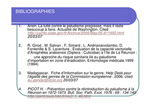 BIBLIOGRAPHIES


 1.   Anon. La lutte contre le paludisme progresse, mais il reste
      beaucoup à faire. Actualité de Washington. Cited
      http://usinfo.state.gov/fr/Archive/2005/May/05-811950.html
      20/03/07

 2.   R. Girod , M. Salvan , F. Simard , L. Andrianaivolambo, D.
      Fontenille & S. Laventure . Évaluation de la capacité vectorielle
      d’Anophèles arabiensis (Diptera : Culicidae) à l’île de La Réunion :
          une approche du risque sanitaire lié au paludisme
      d’importation en zone d’éradication. Entomologie médicale.1999
      (1994)

 3.   Madagascar. Fiche d’Information sur le genre. Help Desk pour
      l’égalité des genres de la Commission européenne . 2006. cited
      eu-gender@itcilo.org 20/03/07

 4.   PICOT H. - Prévention contre la réintroduction du paludisme à la
      Réunion en 1972-1973. Bull. Soc. Path. Exot. 1976 ; 69 : 134-140.
      http://asmt.louis.free.fr/niv3_1_40.html
 