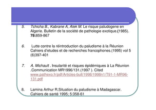 5.   Tchicha B., Kabrane A, Atek M. Le risque paludogene en
     Algerie. Bulletin de la société de pathologie exotique.(1985).
     78:859-867

6.    Lutte contre la réintroduction du paludisme à la Réunion
     Cahiers d’etudes et de recherches francophones.(1995) vol 5
     (6)397-401

7.   A. Michault . Insularité et risques épidémiques à La Réunion
     .Communication MR1996/131.(1997 ). Cited
     www.pathexo.fr/pdf/Articles-bull/1998/1998n1/T91-1-MR96-
     131.pdf

8.   Lamina Arthur R.Situation du paludisme à Madagascar.
     Cahiers de santé 1995; 5:358-61
 