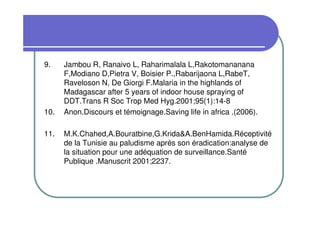 9.    Jambou R, Ranaivo L, Raharimalala L,Rakotomananana
      F,Modiano D,Pietra V, Boisier P.,Rabarijaona L,RabeT,
      Raveloson N, De Giorgi F.Malaria in the highlands of
      Madagascar after 5 years of indoor house spraying of
      DDT.Trans R Soc Trop Med Hyg.2001;95(1):14-8
10.   Anon.Discours et témoignage.Saving life in africa .(2006).

11.   M.K.Chahed,A.Bouratbine,G.Krida&A.BenHamida.Réceptivité
      de la Tunisie au paludisme après son éradication:analyse de
      la situation pour une adéquation de surveillance.Santé
      Publique .Manuscrit 2001;2237.
 
