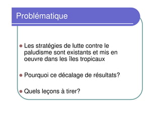 Problématique


  Les stratégies de lutte contre le
  paludisme sont existants et mis en
  oeuvre dans les îles tropicaux

  Pourquoi ce décalage de résultats?

  Quels leçons à tirer?
 