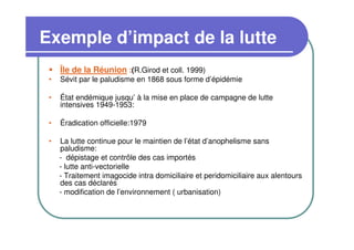 Exemple d’impact de la lutte
     Île de la Réunion :(R.Girod et coll. 1999)
 •   Sévit par le paludisme en 1868 sous forme d’épidémie

 •   État endémique jusqu’ à la mise en place de campagne de lutte
     intensives 1949-1953:

 •   Éradication officielle:1979

 •   La lutte continue pour le maintien de l’état d’anophelisme sans
     paludisme:
     - dépistage et contrôle des cas importés
     - lutte anti-vectorielle
     - Traitement imagocide intra domiciliaire et peridomiciliaire aux alentours
     des cas déclarés
     - modification de l’environnement ( urbanisation)
 