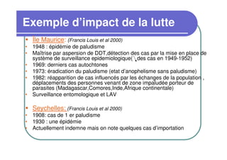 Exemple d’impact de la lutte
  Île Maurice: (Francis Louis et al 2000)
• 1948 : épidémie de paludisme
• Maîtrise par aspersion de DDT,détection des cas par la mise en place de
  système de surveillance epidemiologique( des cas en 1949-1952)
• 1969: derniers cas autochtones
• 1973: éradication du paludisme (etat d’anophelisme sans paludisme)
• 1982: réapparition de cas influencés par les échanges de la population ,
  déplacements des personnes venant de zone impaludée porteur de
  parasites (Madagascar,Comores,Inde,Afrique continentale)
• Surveillance entomologique et LAV

  Seychelles: (Francis Louis et al 2000)
• 1908: cas de 1 er paludisme
• 1930 : une épidémie
• Actuellement indemne mais on note quelques cas d’importation
 