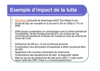 Exemple d’impact de la lutte
   Zanzibar (Actualité de Washington2007,The Global Fund)
• Chute de taux de mortalité en 5 ans de 61.9% en 2002 à 17% en
  2005

• 2006 janvier à septembre en comparaison avec la même période de
  l’année2005:( île de Pemba)chute de 87% de nombre de cas
  confirmés de paludisme et baisse de l’incidence chez les enfants de
  moins de 5 ans

• Distribution de MII aux <5 ans et femmes enceinte
• Pulvérisation intra domiciliaire d’insecticide à effets rémanents 96%
  de toits
• Applications de nouveaux protocoles de traitements
• Améliorations des équipements de labo et diagnostic rapide
• Mise en œuvre de programme de lutte avec USA( 1er pays ayant
  reçus l’aide des USA ) mais il y a d’autres partenaires
 
