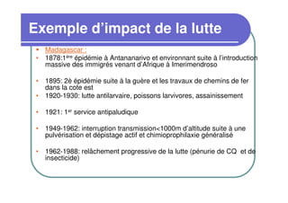 Exemple d’impact de la lutte
   Madagascar :
 • 1878:1ère épidémie à Antananarivo et environnant suite à l’introduction
   massive des immigrés venant d’Afrique à Imerimendroso

 • 1895: 2è épidémie suite à la guère et les travaux de chemins de fer
   dans la cote est
 • 1920-1930: lutte antilarvaire, poissons larvivores, assainissement

 • 1921: 1er service antipaludique

 • 1949-1962: interruption transmission<1000m d’altitude suite à une
   pulvérisation et dépistage actif et chimioprophilaxie généralisé

 • 1962-1988: relâchement progressive de la lutte (pénurie de CQ et de
   insecticide)
 