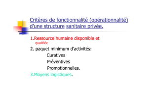 Critères de fonctionnalité (opérationnalité)
d’une structure sanitaire privée.
1.Ressource humaine disponible et
qualifiée
2. paquet minimum d’activités:
Curatives
Préventives
Promotionnelles.
3.Moyens logistiques.
 