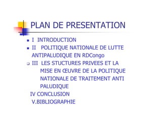PLAN DE PRESENTATION
I INTRODUCTION
II POLITIQUE NATIONALE DE LUTTE
ANTIPALUDIQUE EN RDCongo
III LES STUCTURES PRIVEES ET LA
MISE EN ŒUVRE DE LA POLITIQUE
NATIONALE DE TRAITEMENT ANTI
PALUDIQUE
IV CONCLUSION
V.BIBLIOGRAPHIE
 
