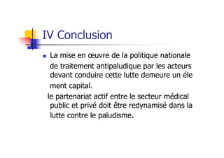 IV Conclusion
La mise en œuvre de la politique nationale
de traitement antipaludique par les acteurs
devant conduire cette lutte demeure un éle
ment capital.
le partenariat actif entre le secteur médical
public et privé doit être redynamisé dans la
lutte contre le paludisme.
 