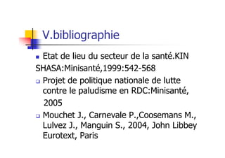 V.bibliographie
Etat de lieu du secteur de la santé.KIN
SHASA:Minisanté,1999:542-568
Projet de politique nationale de lutte
contre le paludisme en RDC:Minisanté,
2005
Mouchet J., Carnevale P.,Coosemans M.,
Lulvez J., Manguin S., 2004, John Libbey
Eurotext, Paris
 