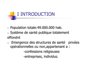 I INTRODUCTION
Population totale:49.000.000 hab.
Système de santé publique totalement
effondré
Emergence des structures de santé privées
opérationnelles ou non,appartenant a :
-confessions religieuses
-entreprises, individus.
 