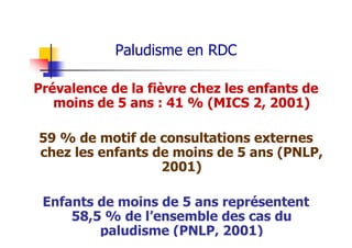 Paludisme en RDC
Prévalence de la fièvre chez les enfants de
moins de 5 ans : 41 % (MICS 2, 2001)
59 % de motif de consultations externes
chez les enfants de moins de 5 ans (PNLP,
2001)
Enfants de moins de 5 ans représentent
58,5 % de l’ensemble des cas du
paludisme (PNLP, 2001)
 