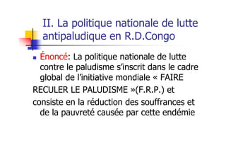 II. La politique nationale de lutte
antipaludique en R.D.Congo
Énoncé: La politique nationale de lutte
contre le paludisme s’inscrit dans le cadre
global de l’initiative mondiale « FAIRE
RECULER LE PALUDISME »(F.R.P.) et
consiste en la réduction des souffrances et
de la pauvreté causée par cette endémie
 