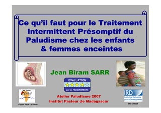 qu’
Ce qu’il faut pour le Traitement
                Pré
  Intermittent Présomptif du
 Paludisme chez les enfants
     & femmes enceintes


                       Jean Biram SARR
                                 EVALUATION


                               par les FACILITATEURS


                           Atelier Paludisme 2007
                       Institut Pasteur de Madagascar
Espoir Pour La Santé                                    IRD-UR024
 