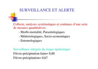 SURVEILLANCE ET ALERTE
Collecte, analyses systématiques et continues d’une serie
de mesures quantitatives:
- Morbi-mortalité, Parasitologiques
- Météorologiques, Socio-economiques
- Entomologiques
Surveillance intégrée du risque épidemique:
Fièvre-précipitation-faim= 0,80
Fièvre-précipitation= 0,67
 