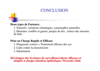 CONCLUSION
Deux types de Facteurs:
1. Naturels: variations climatiques, catastrophes naturelles
2. Humains: conflits et guerre, projets de dev., échecs des mesures
de lutte
Prise en Charge Rapide et Efficace
1. Diagnostic correct + Traitement efficace des cas
2. Lutte contre la transmission
3. Information
Développer des Systèmes de surveillance/alerte efficaces et
adaptés à chaque situation épidémique: Nécessité vitale
 