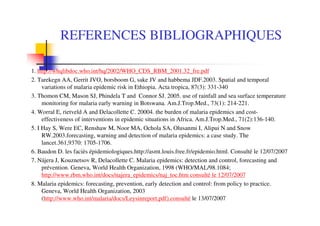 REFERENCES BIBLIOGRAPHIQUES
1. http://whqlibdoc.who.int/hq/2002/WHO_CDS_RBM_2001.32_fre.pdf
2. Tarekegn AA, Gerrit JVO, borsboom G, sake JV and habbema JDF.2003. Spatial and temporal
variations of malaria epidemic risk in Ethiopia. Acta tropica, 87(3): 331-340
3. Thomon CM, Mason SJ, Phindela T and Connor SJ. 2005. use of rainfall and sea surface temperature
monitoring for malaria early warning in Botswana. Am.J.Trop.Med., 73(1): 214-221.
4. Worral E, rietveld A and Delacollette C. 20004. the burden of malaria epidemics and cost-
effectiveness of interventions in epidemic situations in Africa. Am.J.Trop.Med., 71(2):136-140.
5. I Hay S, Were EC, Renshaw M, Noor MA, Ochola SA, Olusanmi I, Alipui N and Snow
RW.2003.forecasting, warning and detection of malaria epidemics: a case study. The
lancet.361,9370: 1705-1706.
6. Baudon D. les faciès épidemiologiques.http://asmt.louis.free.fr/epidemio.html. Consulté le 12/07/2007
7. Nájera J, Kouznetsov R, Delacollette C. Malaria epidemics: detection and control, forecasting and
prévention. Geneva, World Health Organization, 1998 (WHO/MAL/98.1084;
http://www.rbm.who.int/docs/najera_epidemics/naj_toc.htm consulté le 12/07/2007
8. Malaria epidemics: forecasting, prevention, early detection and control: from policy to practice.
Geneva, World Health Organization, 2003
(http://www.who.int/malaria/docs/Leysinreport.pdf).consulté le 13/07/2007
 