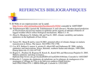 REFERENCES BIBLIOGRAPHIQUES
9. El Niňo et ses repercussions sur la santé.
http://www.who.int/mediacentre/factsheets/fs192/fr/ consulté le 14/07/2007
10. Teklehaimanot HD, Lipsitch M, Teklehaimanot A and schwart J. Weather-based prediction
of Plasmodium falciparum malaria in epidemic-prone regions of ethiopia I.Patterns of
lagged weather effects reflect biological mechanisms. Malar J.3: 41.
11. Zhou G, Minakawa N, Githeko AK and Yan G. 2005. climate variability and malaria
epidemics in the highlands of East Africa
12. Tanser FC, Sharp B and Le sieur D.2003. potentiel effect of climate change on malaria
transmission in Africa. The lancet. 362,9398:1792-1798.
13. Cox JCF, Balkan S, tamrat A, priotto G, alberti KP and Guthmann JP. 2006. malaria
epidemics and interventions, kenya, Burundi, southern Sudan and ethiopia, 1999-2004.
Emerg Infect dis.12 (10):1477-85.
14. Rogier C., Pradines B, Bogreau H, Koeck JL, Kamil MA and Mercereau-Puijalon O. 2005.
Malaria epidemic and drug resistance,
Djibouti.http://www.cdc.gov/ncidod/EID/vol11no02/04-0108.htm. Consulté le 14/03/2007
15.Mouchet J. l’origine des épidemies de paludisme sur les plateaux de madagascar et les
montagnes d’Afrique de l’Est et du Sud.www.pathexo.fr/pdf/Articles-
bull/1998/1998n1/T91-1-MR96-098b.pdf. Consulté le 12/03/2007.
 