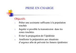 PRISE EN CHARGE
Objectifs
1. Prêter une assistante suffisante à la population
touchée
2. Juguler si possible la transmission dans les
zones touchées
3. Eviter la propagation de l’épidémie
4. Améliorer la préparation aux situations
d’urgence afin de prévenir les futures épidémies
 