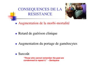 CONSEQUENCES DE LA
    RESISTANCE

Augmentation de la morbi-mortalité

Retard de guérison clinique

Augmentation du portage de gamétocytes

Surcoût
   "Those who cannot remember the past are
   condemned to repeat it." - Santayana
 