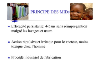 PRINCIPE DES MIDs


Efficacité persistante: 4-5ans sans réimpregantion
malgré les lavages et usure

Action répulsive et irritante pour le vecteur, moins
toxique chez l’homme

Procédé industriel de fabrication
 