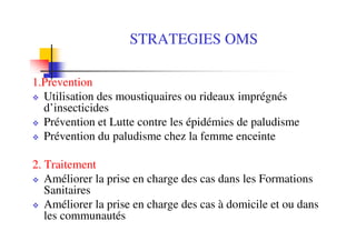 STRATEGIES OMS

1.Prevention
  Utilisation des moustiquaires ou rideaux imprégnés
  d’insecticides
  Prévention et Lutte contre les épidémies de paludisme
  Prévention du paludisme chez la femme enceinte

2. Traitement
   Améliorer la prise en charge des cas dans les Formations
   Sanitaires
   Améliorer la prise en charge des cas à domicile et ou dans
   les communautés
 