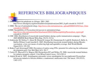 REFERENCES BIBLIOGRAPHIQUES
1. OMS: Rapport du paludisme en Afrique. 2003. 2003
        http://www.whoalgeria.org/download/dossier/paludisme/amr2003_fr.pdf consulté le 19 03 07
2. OMS: The use of antimalarials drugs. http://www.who.int/malaria/cmc_upload/0/000/014/923/am_2.htm
        consulté le 19/03/07
3.OMS: Suceptibility of Plasmodium falciparum to antimalarial drugs.
        http://www.who.int/malaria/rbm/Attachment/20041108/SusceptibilityPlasmodium_report.pdf
        consulté le 19 03 07
4. CDC.2006. Distribution of insecticide-treated bednets during a polio immunization campaign – Niger,
        2005.MMWR Morb Mortal Wkly Rep. 55(33): 913-6
5. Grabowsky M, Nobiya T, Ahum M, Donna R, Lengoe M, Zimmerman D, Ladd H, Hoekstra E, Bello A,
        Baffoe-Wilmot A and Amofah G. 2005. Distributing insecticide-treated bednets during Measles
        vaccination: a low cost means of achieving high and equitable coverage. Bull World Health
        Organ.83(3): 195-201
6. Binka F and AkweongoP.2006. Prevention of malria using ITNs: potentiel for achieving the millennium
        development goal. Curr Mol Med. 6(2): 261-7
7. Curtis CF, Maxwell CA, Magesa SM, Rwegoshora RT and Wilkes TJ. 2006. insecticide-treated bednets
        for malaria mosquito control. J Am Mosq Control Assoc. 22(3):501-6
8. Adjuik M and al. 2002. Amodiaquine-artesunate versus amodiaquine for uncomplicated Plasmodium
        falciparum malaria in African children: a randomised, multicentre trial. The lancet. 359 (9315):
        1365-1372
 