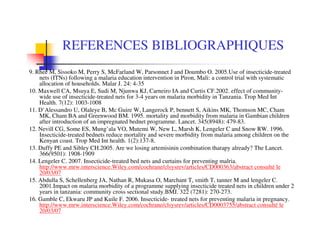 REFERENCES BIBLIOGRAPHIQUES
9. Rhee M, Sissoko M, Perry S, McFarland W, Parsonnet J and Doumbo O. 2005.Use of insecticide-treated
    nets (ITNs) following a malaria education intervention in Piron, Mali: a control trial with systematic
    allocation of households. Malar J. 24: 4-35
10. Maxwell CA, Msuya E, Sudi M, Njunwa KJ, Carneiro IA and Curtis CF.2002. effect of community-
    wide use of insecticide-treated nets for 3-4 years on malaria morbidity in Tanzania. Trop Med Int
    Health. 7(12): 1003-1008
11. D’Alessandro U, Olaleye B, Mc Guire W, Langerock P, bennett S, Aikins MK, Thomson MC, Cham
    MK, Cham BA and Greenwood BM. 1995. mortality and morbidity from malaria in Gambian children
    after introduction of an impregnated bednet programme. Lancet. 345(8948): 479-83.
12. Nevill CG, Some ES, Mung’ala VO, Mutemi W, New L, Marsh K, Lengeler C and Snow RW. 1996.
    Insecticide-treated bednets reduce mortality and severe morbidity from malaria among children on the
    Kenyan coast. Trop Med Int health. 1(2):137-8.
13. Duffy PE and Sibley CH.2005. Are we losing artemisinin combination tharapy already? The Lancet.
    366(9501): 1908-1909
14. Lengeler C. 2007. Insecticide-treated bed nets and curtains for preventing malria.
    http://www.mrw.interscience.Wiley.com/cochrane/clsysrev/articles/CD000363/abstract consulté le
    20/03/07
15. Abdulla S, Schellenberg JA, Nathan R, Mukasa O, Marchant T, smith T, tanner M and lengeler C.
    2001.Impact on malaria morbidity of a programme supplying insecticide treated nets in children under 2
    years in tanzania: community cross sectional study.BMJ. 322 (7281): 270-273.
16. Gamble C, Ekwaru JP and Kuile F. 2006. Insecticide- treated nets for preventing malaria in pregnancy.
    http://www.mrw.interscience.Wiley.com/cochrane/clsysrev/articles/CD0003755/abstract consulté le
    20/03/07
 