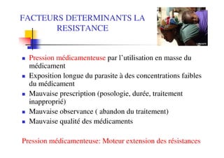 FACTEURS DETERMINANTS LA
       RESISTANCE


  Pression médicamenteuse par l’utilisation en masse du
  médicament
  Exposition longue du parasite à des concentrations faibles
  du médicament
  Mauvaise prescription (posologie, durée, traitement
  inapproprié)
  Mauvaise observance ( abandon du traitement)
  Mauvaise qualité des médicaments

Pression médicamenteuse: Moteur extension des résistances
 