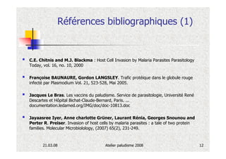 Références bibliographiques (1)


C.E. Chitnis and M.J. Blackma : Host Cell Invasion by Malaria Parasites Parasitology
Today, vol. 16, no. 10, 2000

Françoise BAUNAURE, Gordon LANGSLEY. Trafic protéique dans le globule rouge
infecté par Plasmodium Vol. 21, 523-528, Mai 2005.

Jacques Le Bras. Les vaccins du paludisme. Service de parasitologie, Université René
Descartes et Hôpital Bichat-Claude-Bernard, Paris. ...
documentation.ledamed.org/IMG/doc/doc-10813.doc

Jayaasree Iyer, Anne charlotte Grüner, Laurant Rénia, Georges Snounou and
Perter R. Preiser. Invasion of host cells by malaria parasites : a tale of two protein
families. Molecular Microbiolology, (2007) 65(2), 231-249.


       21.03.08                        Atelier paludisme 2008                            12
 