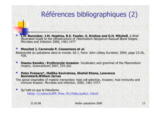 Références bibliographiques (2)

   L.H. Bannister, J.M. Hopkins, R.E. Fowler, S. Krishna and G.H. Mitchell. A Brief
   Illustrated Guide to the Ultrastructure of Plasmodium falciparum Asexual Blood Stages.
   Microbes and Infection 2000, 1461-1477

    Mouchet J, Carnevale P, Coosemans et al.
Biodiversité du paludisme dans le monde. Ed 1. Paris: John Libbey Eurotext; 2004; page 23-26,
    428,

   Osamu Kaneko : Erythrocyte invasion: Vocabulary and grammar of the Plasmodium
   rhoptry. ScienceDirect 2007, 255-262

   Peter Preisera*, Mallika Kaviratnea, Shahid Khana, Lawrence
   Bannisterb,William Jarraa
The apical organelles of malaria merozoites: host cell selection, invasion, host immunity and
   immune evasion. Microbes and infection, 2000, 1461-1477.

   Qu''estt-ce que le Paludisme
        httttp::////ebiischoffff..ffree..ffr//Pallu//pallu2..httmll


           21.03.08                            Atelier paludisme 2008                           13
 