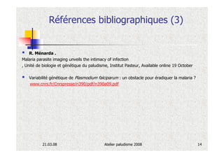 Références bibliographiques (3)


    R. Ménarda .
Malaria parasite imaging unveils the intimacy of infection
, Unité de biologie et génétique du paludisme, Institut Pasteur, Available online 19 October

   Variabilité génétique de Plasmodium falciparum : un obstacle pour éradiquer la malaria ?
   www.cnrs.fr/Cnrspresse/n390/pdf/n390a09.pdf




           21.03.08                         Atelier paludisme 2008                             14
 