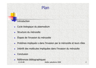 Plan


Introduction

Cycle biologique du plasmodium

Structure du mérozoïte

Étapes de l’invasion du mérozoïte

Protéines impliquée s dans l’invasion par le mérozoïte et leurs rôles

Intérêt des molécules impliquées dans l’invasion du mérozoïte

Conclusion

Références bibliographiques
21.03.08                    Atelier paludisme 2008                      2
 
